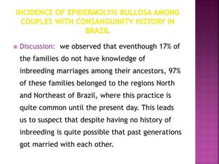  Discussion: we observed that eventhough 17% of
the families do not have knowledge of
inbreeding marriages among their ancestors, 97%
of these families belonged to the regions North
and Northeast of Brazil, where this practice is
quite common until the present day. This leads
us to suspect that despite having no history of
inbreeding is quite possible that past generations
got married with each other.
 