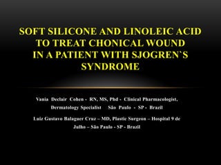 Vania Declair Cohen - RN, MS, Phd - Clinical Pharmacologist,
Dermatology Specialist São Paulo - SP - Brazil
Luiz Gustavo Balaguer Cruz – MD, Plastic Surgeon – Hospital 9 de
Julho – São Paulo - SP - Brazil
SOFT SILICONE AND LINOLEIC ACID
TO TREAT CHONICAL WOUND
IN A PATIENT WITH SJOGREN`S
SYNDROME
 