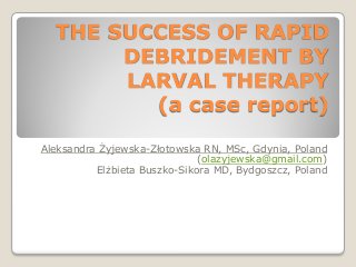 THE SUCCESS OF RAPID
DEBRIDEMENT BY
LARVAL THERAPY
(a case report)
Aleksandra Żyjewska-Złotowska RN, MSc, Gdynia, Poland
(olazyjewska@gmail.com)
Elżbieta Buszko-Sikora MD, Bydgoszcz, Poland
 
