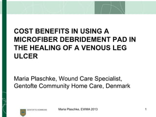 COST BENEFITS IN USING A
MICROFIBER DEBRIDEMENT PAD IN
THE HEALING OF A VENOUS LEG
ULCER
Maria Plaschke, Wound Care Specialist,
Gentofte Community Home Care, Denmark
1Maria Plaschke, EWMA 2013
 