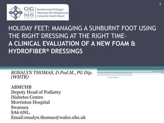 HOLIDAY FEET: MANAGING A SUNBURNT FOOT USING
THE RIGHT DRESSING AT THE RIGHT TIME-
A CLINICAL EVALUATION OF A NEW FOAM &
HYDROFIBER® DRESSINGS
ROSALYN THOMAS, D.Pod.M., PG Dip.
(WHTR)
ABMUHB
Deputy Head of Podiatry
Diabetes Centre
Morriston Hospital
Swansea
SA6 6NL.
Email:rosalyn.thomas@wales.nhs.uk
1
poster EP590
 