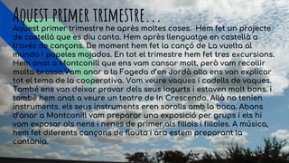 Aquest primer trimestre...Aquest primer trimestre he après moltes coses. Hem fet un projecte
de castellá que es diu canta. Hem après llenguatge en castellà a
través de cançons. De moment hem fet la cançó de La vuelta al
mundo i papeles mojados. En tot el trimestre hem fet tres excursions.
Hem anat a Montconill que ens vam cansar molt, però vam recollir
molta brossa.Vam anar a la Fageda d’en Jordà alla ens van explicar
tot el tema de la cooperativa. Vam veure vaques i cadells de vaques.
També ens van deixar provar dels seus iogurts i estaven molt bons. i
també hem anat a veure un teatre de In Crescendo. Allà no tenien
instruments. els seus instruments eren sorolls amb la boca. Abans
d’anar a Montconill vam preparar una exposició per grups i els hi
vam exposar als nens i nenes de primer,als fillols i filloles. A música,
hem fet diferents cançons de flauta i ara estem preparant la
cantània.
 