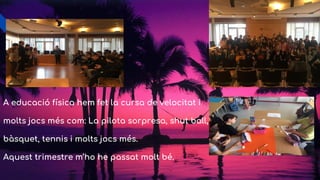 A educació física hem fet la cursa de velocitat i
molts jocs més com: La pilota sorpresa, shut ball,
bàsquet, tennis i molts jocs més.
Aquest trimestre m’ho he passat molt bé.
 