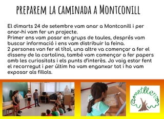 PREPAREM LA CAMINADA A MONTCONILL
El dimarts 24 de setembre vam anar a Montconill i per
anar-hi vam fer un projecte.
Primer ens vam posar en grups de taules, després vam
buscar informació i ens vam distribuir la feina.
2 persones van fer el títol, una altre va començar a fer el
disseny de la cartolina, també vam començar a fer papers
amb les curiositats i els punts d’interès. Jo vaig estar fent
el recorregut i per últim ho vam enganxar tot i ho vam
exposar als fillols.
preparem la caminada a Montconill
 