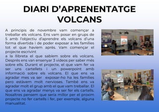 DIARI D’APRENENTATGE
VOLCANS
A principis de novembre vam començar a
treballar els volcans. Ens vam posar en grups de
5 amb l’objectiu d’aprendre els volcans d’una
forma divertida i de poder exposar a les famílies
tot el que havíem après. Vam començar el
projecte escrivint
a la llibreta el que sabíem sobre els volcans.
Després ens van ensenyar 3 videos per saber més
sobre ells. Durant el projecte, el que vam fer va
ser uns cartellets i un powerpoint amb
informació sobre els volcans. El que ens va
agradar mes va ser exposar-ho ha les famílies
pero estàvem molt nervioses. També ens va
agradar molt el grup amb el que vam treballar. El
que ens va agradar menys va ser fer els cartells.
Nosaltres pensem que seria millor per el proxim
projecte no fer cartells i fer, per exemple, alguna
manualitat.
 