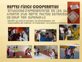 REPTES FÍSICS COOPERATIUS
SITUACIONS D’APRENENTATGE EN LES QUALS
A PARTIR D’UN REPTE PACTEM ESTRATÈGIES
DE GRUP PER SUPERAR-LO
Decidim qui serà el secretari, els dinamitzadors, els
responsables del material i el moderador i ens posem a treballar.
 