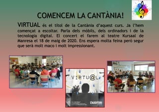 COMENCEM LA CANTÀNIA!
VIRTUAL és el títol de la Cantània d’aquest curs. Ja l’hem
començat a escoltar. Parla dels mòbils, dels ordinadors i de la
tecnologia digital. El concert el farem al teatre Kursaal de
Manresa el 18 de maig de 2020. Ens espera molta feina però segur
que serà molt maco i molt impressionant.
 
