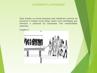Esse desafio na escola perpassa pelo trabalhoso caminho de
promover e instalar novas ideias, assim como estratégias que
otimizem o potencial do estudantes com necessidades
especiais.
Imagem 2
ATENDIMENTO Á DIVERSIDADE
 