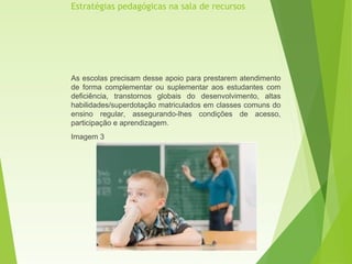 Estratégias pedagógicas na sala de recursos
As escolas precisam desse apoio para prestarem atendimento
de forma complementar ou suplementar aos estudantes com
deficiência, transtornos globais do desenvolvimento, altas
habilidades/superdotação matriculados em classes comuns do
ensino regular, assegurando-lhes condições de acesso,
participação e aprendizagem.
Imagem 3
 