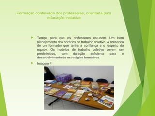 Formação continuada dos professores, orientada para
educação inclusiva
 Tempo para que os professores estudem. Um bom
planejamento dos horários de trabalho coletivo. A presença
de um formador que tenha a confiança e o respeito da
equipe. Os horários de trabalho coletivo devem ser
predefinidos, com duração suficiente para o
desenvolvimento de estratégias formativas.
 Imagem 4
 
