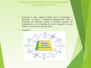 Promover a participação da comunidade escolar
na construção do PPP
 promover a ação coletiva voltada para a diversidade, a
tolerância, a justiça, a cidadania possibilitando assim a
formação de pessoas críticas e criativas capazes de
mobilizarem-se na sociedade de forma a garantir os seus
direitos e executar os seus deveres.
 Imagem 5
 