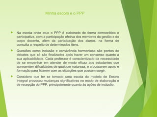 Minha escola e o PPP
 Na escola onde atuo o PPP é elaborado de forma democrática e
participativa, com a participação efetiva dos membros da gestão e do
corpo docente, além da participação dos alunos, na forma de
consulta a respeito de determinados itens.
 Questões como inclusão e convivência harmoniosa são pontos de
debates que só são finalizados após haver um consenso quanto a
sua aplicabilidade. Cada professor é conscientizado da necessidade
de se empenhar em atender de modo eficaz aos estudantes que
apresentem dificuldades de qualquer natureza, e a buscarem apoio e
formação para lidarem com as situações que possam surgir.
 Considero que ter se tornado uma escola do modelo de Ensino
Integral provocou mudanças significativas no modo de elaboração e
de recepção do PPP, principalmente quanto às ações de inclusão.
 