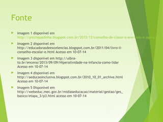 Fonte
 Imagem 1 disponível em
http://urechapadinha.blogspot.com.br/2012/12/conselho-de-classe-o-ano-todo-e-agora.html
 Imagem 2 disponível em
http://educadorasdeexcelencias.blogspot.com.br/2011/04/livro-ii-
conselho-escolar-e.html Acesso em 10-07-14
 Imagem 3 disponível em http://ulbra-
to.br/encena/2013/09/09/Hiperatividade-na-infancia-como-lidar
Acesso em 10-07-14
 Imagem 4 disponível em
http://aeducaoinclusiva.blogspot.com.br/2010_10_01_archive.html
Acesso em 10-07-14
 Imagem 5 Disponível em
http://webeduc.mec.gov.br/midiaseducacao/material/gestao/ges_
basico/etapa_3/p3.html acesso em 10-07-14
 