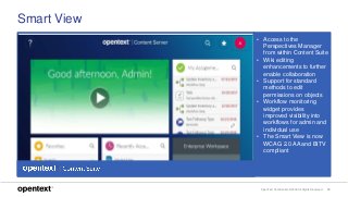 OpenText Confidential. ©2018 All Rights Reserved. 10
Smart View
• Access to the
Perspectives Manager
from within Content Suite
• Wiki editing
enhancements to further
enable collaboration
• Support for standard
methods to edit
permissions on objects
• Workflow monitoring
widget provides
improved visibility into
workflows for admin and
individual use
• The Smart View is now
WCAG 2.0 AA and BITV
compliant
 
