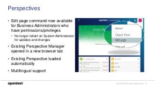 OpenText Confidential. ©2018 All Rights Reserved. 11
Perspectives
• Edit page command now available
for Business Administrators who
have permissions/privileges
• No longer reliant on System Administrator
for updates and changes
• Existing Perspective Manager
opened in a new browser tab
• Existing Perspective loaded
automatically
• Multilingual support
 