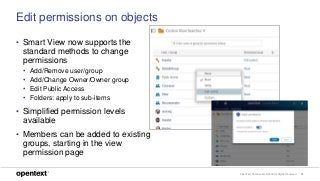 OpenText Confidential. ©2018 All Rights Reserved. 13
Edit permissions on objects
• Smart View now supports the
standard methods to change
permissions
• Add/Remove user/group
• Add/Change Owner/Owner group
• Edit Public Access
• Folders: apply to sub-items
• Simplified permission levels
available
• Members can be added to existing
groups, starting in the view
permission page
 