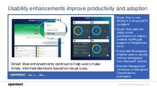 OpenText Confidential. ©2018 All Rights Reserved. 15
Usability enhancements improve productivity and adoption
• Smart View is now
WCAG 2.0 AA and BITV
compliant
• Smart View adds the
ability to edit
permissions on objects,
enables multilingual
support in Perspectives,
more
• Connected Workspaces
enables users to quickly
retrieve workspaces
from Microsoft® Outlook
• Records Management
introduces a redesigned
Classifications
workspace
Smart View enhancements continue to help users make
timely, informed decisions based on visual cues.
 