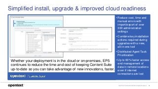 OpenText Confidential. ©2018 All Rights Reserved. 16
Simplified install, upgrade & improved cloud readiness
• Reduce cost, time and
manual errors with
import/export of over
300 administration
settings
• Combine key installation
actions required during
upgrades with a new,
all-in-one tool
• Distributed Agent Task
Prioritization
• Up to 60% faster access
and management of
data in remote locations
even if internet
connections are lost
Whether your deployment is in the cloud or on-premises, EP5
continues to reduce the time and cost of keeping Content Suite
up-to-date so you can take advantage of new innovations, faster.
 