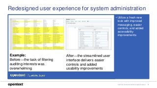 OpenText Confidential. ©2018 All Rights Reserved. 17
Redesigned user experience for system administration
• Utilize a fresh new
look with improved
messaging, easier
controls, and added
accessibility
improvements
Example:
Before—the task of filtering
auditing interests was
overwhelming
After—the streamlined user
interface delivers easier
controls and added
usability improvements
 