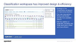OpenText Confidential. ©2018 All Rights Reserved. 19
Classification workspace has improved design & efficiency
• Redesign of the
Classification workspace
for improved productivity
• Two new view options:
Browse and Search
provide more available
actions
• With the addition of
pagination, browsing very
large result sets is faster
and more efficient
 