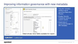 OpenText Confidential. ©2018 All Rights Reserved. 21
Improving information governance with new metadata
• Valuable metadata
additions when
exporting Disposition
Results
• Display Security
Clearance name as
custom column
• Awareness of
concurrent changes to
RM metadata
Detail shows more fields available for export.
 