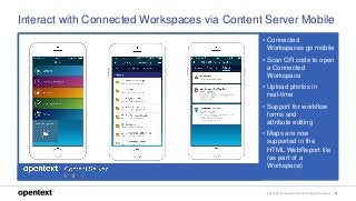 OpenText Confidential. ©2018 All Rights Reserved. 26
Interact with Connected Workspaces via Content Server Mobile
• Connected
Workspaces go mobile
• Scan QR code to open
a Connected
Workspace
• Upload photos in
real-time
• Support for workflow
forms and
attribute editing
• Maps are now
supported in the
HTML WebReport tile
(as part of a
Workspace)
 