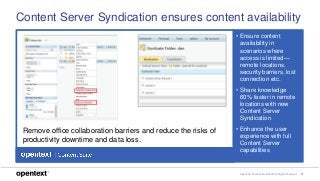 OpenText Confidential. ©2018 All Rights Reserved. 27
Content Server Syndication ensures content availability
• Ensure content
availability in
scenarios where
access is limited—
remote locations,
security barriers, lost
connection etc.
• Share knowledge
60% faster in remote
locations with new
Content Server
Syndication
• Enhance the user
experience with full
Content Server
capabilities
Remove office collaboration barriers and reduce the risks of
productivity downtime and data loss.
 