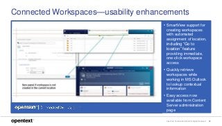 OpenText Confidential. ©2018 All Rights Reserved. 29
Connected Workspaces—usability enhancements
• SmartView support for
creating workspaces
with automated
assignment of location,
including “Go to
location” feature
providing immediate,
one-click workspace
access
• Quickly retrieve
workspaces while
working in MS Outlook
to lookup contextual
information
• Easy access now
available from Content
Server administration
page
 