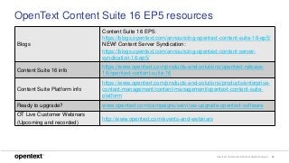 OpenText Confidential. ©2018 All Rights Reserved. 36
OpenText Content Suite 16 EP5 resources
Blogs
Content Suite 16 EP5:
https://blogs.opentext.com/announcing-opentext-content-suite-16-ep5/
NEW! Content Server Syndication:
https://blogs.opentext.com/announcing-opentext-content-server-
syndication-16-ep5/
Content Suite 16 info
https://www.opentext.com/products-and-solutions/opentext-release-
16/opentext-content-suite-16
Content Suite Platform info
https://www.opentext.com/products-and-solutions/products/enterprise-
content-management/content-management/opentext-content-suite-
platform
Ready to upgrade? www.opentext.com/campaigns/services-upgrade-opentext-software
OT Live Customer Webinars
(Upcoming and recorded)
http://www.opentext.com/events-and-webinars
 