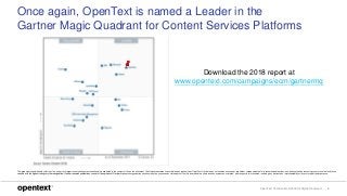 OpenText Confidential. ©2018 All Rights Reserved. 4
Once again, OpenText is named a Leader in the
Gartner Magic Quadrant for Content Services Platforms
This graphic was published by Gartner, Inc. as part of a larger research document and should be evaluated in the context of the entire document. The Gartner document is available upon request from OpenText. Gartner does not endorse any vendor, product or service depicted in its research publications, and does not advise technology users to select only those
vendors with the highest ratings or other designation. Gartner research publications consist of the opinions of Gartner’s research organization and should not be construed as statements of fact. Gartner disclaims all warranties, expressed or implied, with respect to this research, including any warranties of merchantability or fitness for a particular purpose.
Download the 2018 report at
www.opentext.com/campaigns/ecm/gartnermq
 