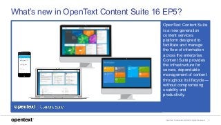 OpenText Confidential. ©2018 All Rights Reserved. 7
What’s new in OpenText Content Suite 16 EP5?
OpenText Content Suite
is a new generation
content services
platform designed to
facilitate and manage
the flow of information
across the enterprise.
Content Suite provides
the infrastructure for
secure, dependable
management of content
throughout its lifecycle—
without compromising
usability and
productivity.
 