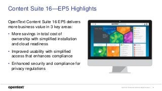 OpenText Confidential. ©2018 All Rights Reserved. 8
OpenText Content Suite 16 EP5 delivers
more business value in 3 key areas:
• More savings in total cost of
ownership with simplified installation
and cloud readiness
• Improved usability with simplified
access that enhances compliance
• Enhanced security and compliance for
privacy regulations
Content Suite 16—EP5 Highlights
 