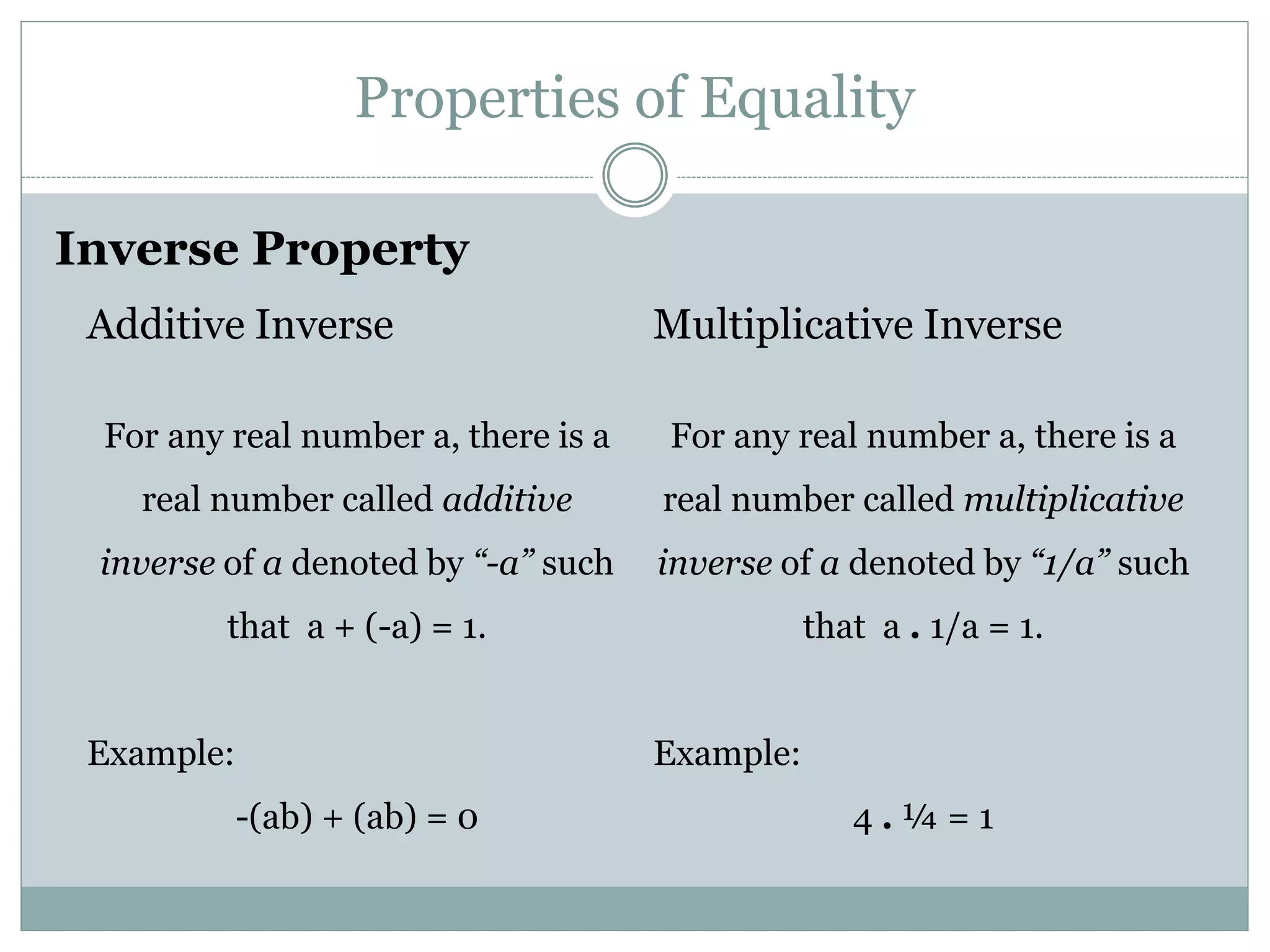 Properties of Equality 
Inverse Property 
Additive Inverse 
For any real number a, there is a 
real number called additive 
inverse of a denoted by “-a” such 
that a + (-a) = 1. 
Example: 
-(ab) + (ab) = 0 
Multiplicative Inverse 
For any real number a, there is a 
real number called multiplicative 
inverse of a denoted by “1/a” such 
that a . 1/a = 1. 
Example: 
4 . ¼ = 1 
 