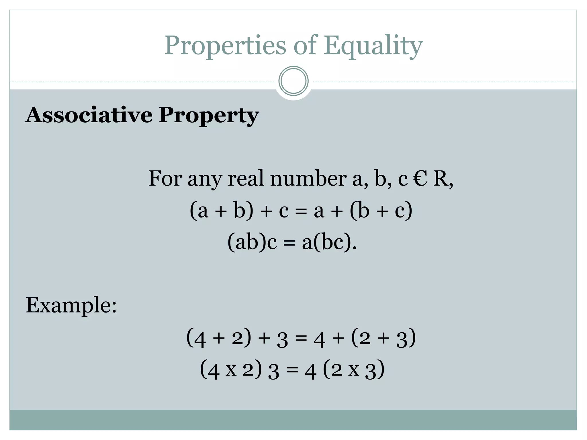 Properties of Equality 
Associative Property 
For any real number a, b, c € R, 
(a + b) + c = a + (b + c) 
(ab)c = a(bc). 
Example: 
(4 + 2) + 3 = 4 + (2 + 3) 
(4 x 2) 3 = 4 (2 x 3) 
 