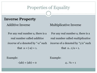 Properties of Equality 
Inverse Property 
Additive Inverse 
For any real number a, there is a 
real number called additive 
inverse of a denoted by “-a” such 
that a + (-a) = 1. 
Example: 
-(ab) + (ab) = 0 
Multiplicative Inverse 
For any real number a, there is a 
real number called multiplicative 
inverse of a denoted by “1/a” such 
that a . 1/a = 1. 
Example: 
4 . ¼ = 1 
 