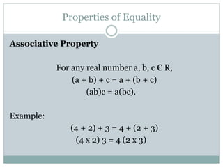 Properties of Equality 
Associative Property 
For any real number a, b, c € R, 
(a + b) + c = a + (b + c) 
(ab)c = a(bc). 
Example: 
(4 + 2) + 3 = 4 + (2 + 3) 
(4 x 2) 3 = 4 (2 x 3) 
 