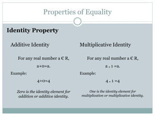 Properties of Equality 
Identity Property 
Additive Identity 
For any real number a € R, 
a+0=a. 
Example: 
4+0=4 
Zero is the identity element for 
addition or additive identity. 
Multiplicative Identity 
For any real number a € R, 
a . 1 =a. 
Example: 
4 . 1 =4 
One is the identity element for 
multiplication or multiplicative identity. 
 