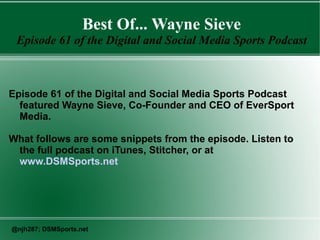 Best Of... Wayne Sieve
Episode 61 of the Digital and Social Media Sports Podcast
Episode 61 of the Digital and Social Media Sports Podcast
featured Wayne Sieve, Co-Founder and CEO of EverSport
Media.
What follows are some snippets from the episode. Listen to
the full podcast on iTunes, Stitcher, or at
www.DSMSports.net
@njh287; DSMSports.net
 