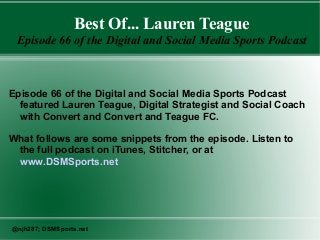 Best Of... Lauren Teague
Episode 66 of the Digital and Social Media Sports Podcast
Episode 66 of the Digital and Social Media Sports Podcast
featured Lauren Teague, Digital Strategist and Social Coach
with Convert and Convert and Teague FC.
What follows are some snippets from the episode. Listen to
the full podcast on iTunes, Stitcher, or at
www.DSMSports.net
@njh287; DSMSports.net
 