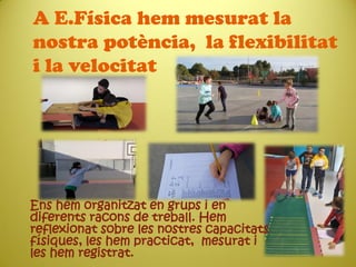 A E.Física hem mesurat la
nostra potència, la flexibilitat
i la velocitat
Ens hem organitzat en grups i en
diferents racons de treball. Hem
reflexionat sobre les nostres capacitats
físiques, les hem practicat, mesurat i
les hem registrat.
 