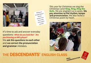 THE DESCENDANTS’ ENGLISH CLASS
This year for Christmas we sing the
Christmas Carol Ring, Ring, Ring the
Bells. We are singing it as a canon. We
pay attention to the rhythm, tempo
and pronunciation. We also recite a
Christmas poem by heart.
It’s time to ask and answer everyday
questions: -What do you look like? -Are
you listening an MP3 player?
We ask this questions to each other
and we correct the pronunciation
and grammar mistakes.
 