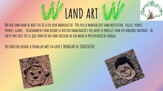 LAND ART
Un dia vam anar al bosc tot 6è a fer una manualitat. Per fer la manualitat vam necessitar: fulles, pedres,
troncs, glans… Seguidament vam deixar la nostra imaginació i per grups o parelles vam fer dibuixos naturals. Al
cap d’uns dies tot el que vam fer ho vam explicar en un word o presentació de google.
Tot això ens ajudat a treballar més en grup i TREBALLAR LA CREATIVITAT.
 