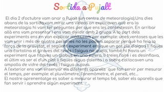 Sortida a Pujalt
El dia 2 d’octubre vam anar a Pujalt (un centre de meteorologia).Uns dies
abans de la sortida,vam mirar uns videos on explicaven que era la
meteorologia hi vam fer preguntes per que ens les contestessin. En arribar
allà ens vam presentar i ens vam dividir amb 2 grups. A la part dels
experiments ens en van explicar molts,com per exemple: unes ventoses que les
vam unir i més de quatre persones no les podem separar perquè ho feia la
força de la gravetat, el següent experiment era que un got ple d’aigua li fiques
una cartolina el giraves del revés i l’aigua no queia, també hi havia un
experiment que ficaves un globus en una esfera, li treies l’aire i es desinflava,
el últim va ser el d’un plat li fiques aigua calenta i a sobre col·locaven una
ampolla de vidre del revés i l’aigua pujava.
A l’exterior ens van ensenyar els diferents aparells que fan servir per mesurar
el temps, per exemple: el pluviòmetre, l’anemòmetre, el penell, etc…
El nostre aprenentatge es saber a mesurar el temps bé, saber els aparells que
fan servir i aprendre algún experiment.
 