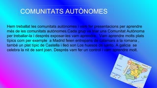 Hem treballat les comunitats autònomes i vam fer presentacions per aprendre
més de les comunitats autònomes.Cada grup va triar una Comunitat Autònoma
per treballar-la i després exposar-les vam aprendre. Vam aprendre molts plats
típics com per exemple a Madrid feien entrepans de calamars a la romana ,
també un plat típic de Castella i lleó son Los huesos de santo. A galicia se
celebra la nit de sant joan. Després vam fer un control i vam aprendre molt.
COMUNITATS AUTÒNOMES
 