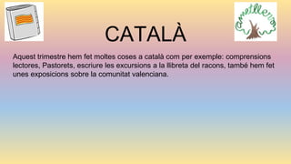 CATALÀ
Aquest trimestre hem fet moltes coses a català com per exemple: comprensions
lectores, Pastorets, escriure les excursions a la llibreta del racons, també hem fet
unes exposicions sobre la comunitat valenciana.
 