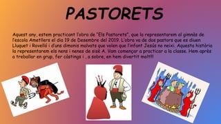 PASTORETS
Aquest any, estem practicant l’obra de “Els Pastorets”, que la representarem al gimnàs de
l’escola Ametllers el dia 19 de Desembre del 2019. L’obra va de dos pastors que es diuen
Lluquet i Rovelló i d’uns dimonis malvats que volen que l’infant Jesús no neixi. Aquesta història
la representarem els nens i nenes de sisè A. Vam començar a practicar a la classe. Hem après
a treballar en grup, fer càstings i , a sobre, en hem divertit molt!!!
 