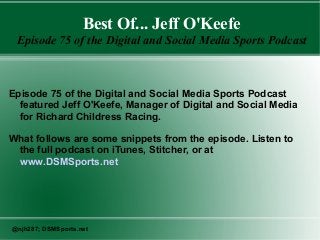 Best Of... Jeff O'Keefe
Episode 75 of the Digital and Social Media Sports Podcast
Episode 75 of the Digital and Social Media Sports Podcast
featured Jeff O'Keefe, Manager of Digital and Social Media
for Richard Childress Racing.
What follows are some snippets from the episode. Listen to
the full podcast on iTunes, Stitcher, or at
www.DSMSports.net
@njh287; DSMSports.net
 