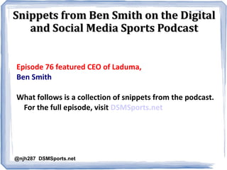 Snippets from Ben Smith on the DigitalSnippets from Ben Smith on the Digital
and Social Media Sports Podcastand Social Media Sports Podcast
Episode 76 featured CEO of Laduma,
Ben Smith
What follows is a collection of snippets from the podcast.
For the full episode, visit DSMSports.net
@njh287 DSMSports.net
 