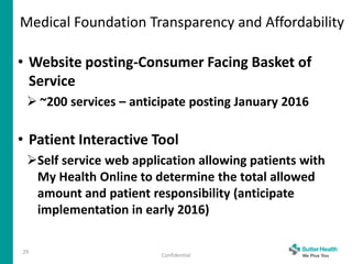 Medical Foundation Transparency and Affordability
29
Confidential
• Website posting-Consumer Facing Basket of
Service
 ~200 services – anticipate posting January 2016
• Patient Interactive Tool
Self service web application allowing patients with
My Health Online to determine the total allowed
amount and patient responsibility (anticipate
implementation in early 2016)
 