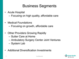 Business Segments
• Acute Hospital
– Focusing on high quality, affordable care
• Medical Foundations
– Focusing on growth, affordable care
• Other Providers Growing Rapidly
– Sutter Care at Home
– Ambulatory Surgery Center Joint Ventures
– System Lab
• Additional Diversification Investments
7 Confidential
 